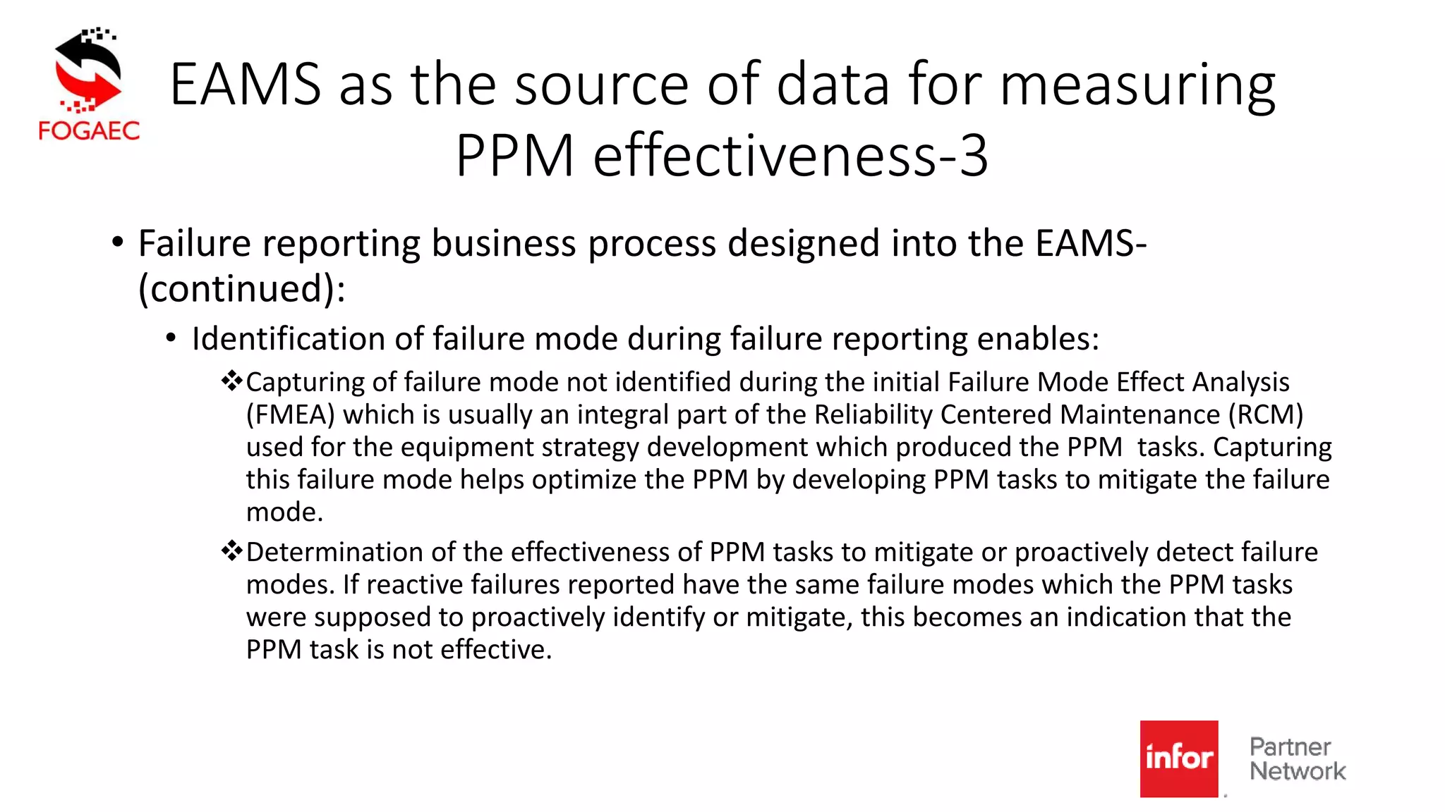 EAMS as the source of data for measuring
PPM effectiveness-3
• Failure reporting business process designed into the EAMS-
(continued):
• Identification of failure mode during failure reporting enables:
Capturing of failure mode not identified during the initial Failure Mode Effect Analysis
(FMEA) which is usually an integral part of the Reliability Centered Maintenance (RCM)
used for the equipment strategy development which produced the PPM tasks. Capturing
this failure mode helps optimize the PPM by developing PPM tasks to mitigate the failure
mode.
Determination of the effectiveness of PPM tasks to mitigate or proactively detect failure
modes. If reactive failures reported have the same failure modes which the PPM tasks
were supposed to proactively identify or mitigate, this becomes an indication that the
PPM task is not effective.
 