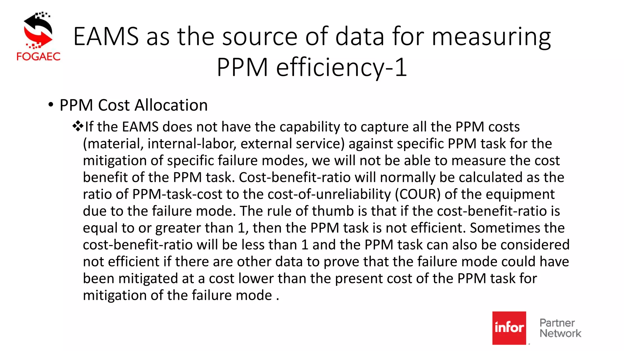 EAMS as the source of data for measuring
PPM efficiency-1
• PPM Cost Allocation
If the EAMS does not have the capability to capture all the PPM costs
(material, internal-labor, external service) against specific PPM task for the
mitigation of specific failure modes, we will not be able to measure the cost
benefit of the PPM task. Cost-benefit-ratio will normally be calculated as the
ratio of PPM-task-cost to the cost-of-unreliability (COUR) of the equipment
due to the failure mode. The rule of thumb is that if the cost-benefit-ratio is
equal to or greater than 1, then the PPM task is not efficient. Sometimes the
cost-benefit-ratio will be less than 1 and the PPM task can also be considered
not efficient if there are other data to prove that the failure mode could have
been mitigated at a cost lower than the present cost of the PPM task for
mitigation of the failure mode .
 