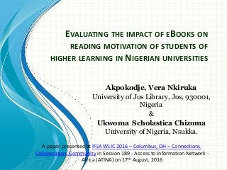 EVALUATING THE IMPACT OF EBOOKS ON
READING MOTIVATION OF STUDENTS OF
HIGHER LEARNING IN NIGERIAN UNIVERSITIES
Akpokodje, Vera Nkiruka
University of Jos Library, Jos, 930001,
Nigeria
&
Ukwoma Scholastica Chizoma
University of Nigeria, Nsukka.
A paper presented at IFLA WLIC 2016 – Columbus, OH – Connections.
Collaboration. Community in Session 189 - Access to Information Network -
Africa (ATINA) on 17th August, 2016
 