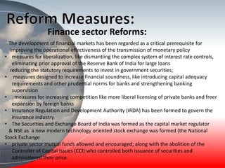 Finance sector Reforms:
The development of financial markets has been regarded as a critical prerequisite for
improving the operational effectiveness of the transmission of monetary policy
• measures for liberalization, like dismantling the complex system of interest rate controls,
eliminating prior approval of the Reserve Bank of India for large loans
reducing the statutory requirements to invest in government securities;
• measures designed to increase financial soundness, like introducing capital adequacy
requirements and other prudential norms for banks and strengthening banking
supervision
• measures for increasing competition like more liberal licensing of private banks and freer
expansion by foreign banks
• Insurance Regulation and Development Authority (IRDA) has been formed to govern the
insurance industry.
• The Securities and Exchange Board of India was formed as the capital market regulator
& NSE as a new modern technology oriented stock exchange was formed (the National
Stock Exchange
• private sector mutual funds allowed and encouraged; along with the abolition of the
Controller of Capital Issues (CCI) who controlled both issuance of securities and
administered their price.
 