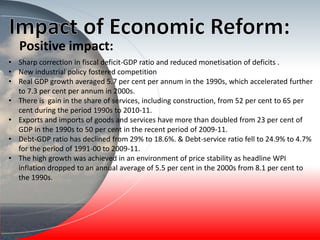 • Sharp correction in fiscal deficit-GDP ratio and reduced monetisation of deficits .
• New industrial policy fostered competition
• Real GDP growth averaged 5.7 per cent per annum in the 1990s, which accelerated further
to 7.3 per cent per annum in 2000s.
• There is gain in the share of services, including construction, from 52 per cent to 65 per
cent during the period 1990s to 2010-11.
• Exports and imports of goods and services have more than doubled from 23 per cent of
GDP in the 1990s to 50 per cent in the recent period of 2009-11.
• Debt-GDP ratio has declined from 29% to 18.6%. & Debt-service ratio fell to 24.9% to 4.7%
for the period of 1991-00 to 2009-11.
• The high growth was achieved in an environment of price stability as headline WPI
inflation dropped to an annual average of 5.5 per cent in the 2000s from 8.1 per cent to
the 1990s.
Positive impact:
 