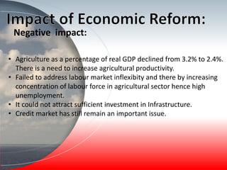 • Agriculture as a percentage of real GDP declined from 3.2% to 2.4%.
There is a need to increase agricultural productivity.
• Failed to address labour market inflexibity and there by increasing
concentration of labour force in agricultural sector hence high
unemployment.
• It could not attract sufficient investment in Infrastructure.
• Credit market has still remain an important issue.
Negative impact:
 