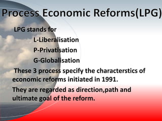 LPG stands for
L-Liberalisation
P-Privatisation
G-Globalisation
These 3 process specify the characterstics of
economic reforms initiated in 1991.
They are regarded as direction,path and
ultimate goal of the reform.
 