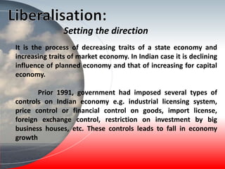 It is the process of decreasing traits of a state economy and
increasing traits of market economy. In Indian case it is declining
influence of planned economy and that of increasing for capital
economy.
Prior 1991, government had imposed several types of
controls on Indian economy e.g. industrial licensing system,
price control or financial control on goods, import license,
foreign exchange control, restriction on investment by big
business houses, etc. These controls leads to fall in economy
growth
Setting the direction
 