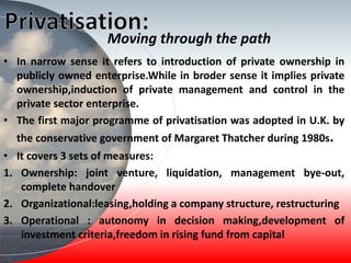 Moving through the path
• In narrow sense it refers to introduction of private ownership in
publicly owned enterprise.While in broder sense it implies private
ownership,induction of private management and control in the
private sector enterprise.
• The first major programme of privatisation was adopted in U.K. by
the conservative government of Margaret Thatcher during 1980s.
• It covers 3 sets of measures:
1. Ownership: joint venture, liquidation, management bye-out,
complete handover
2. Organizational:leasing,holding a company structure, restructuring
3. Operational : autonomy in decision making,development of
investment criteria,freedom in rising fund from capital
 
