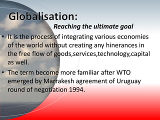 Reaching the ultimate goal
• It is the process of integrating various economies
of the world without creating any hinerances in
the free flow of goods,services,technology,capital
as well.
• The term become more familiar after WTO
emerged by Marrakesh agreement of Uruguay
round of negotiation 1994.
 