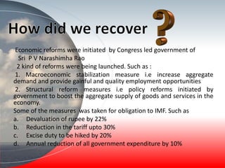 Economic reforms were initiated by Congress led government of
Sri P V Narashimha Rao
2 kind of reforms were being launched. Such as :
1. Macroeconomic stabilization measure i.e increase aggregate
demand and provide gainful and quality employment opportunities
2. Structural reform measures i.e policy reforms initiated by
government to boost the aggregate supply of goods and services in the
economy.
Some of the measures was taken for obligation to IMF. Such as
a. Devaluation of rupee by 22%
b. Reduction in the tariff upto 30%
c. Excise duty to be hiked by 20%
d. Annual reduction of all government expenditure by 10%
 