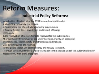 Industrial Policy Reforms:
Introduction of Industrial policy 1991 fostered competition by
a. abolishing monopoly restrictions,
b. Terminating the phased Manufacturing programmes
c. Freeing foreign direct investment and import of foreign
technology
d. De-reservation of sectors hitherto reserved for the public sector.
At present, only five industries are under licensing, mainly on account of
environmental, health, safety and strategic considerations.
Only two industries are reserved
for the public sector, viz, atomic energy and railway transport.
Foreign Direct Investment (FDI) up to 100 per cent is allowed under the automatic route in
most sectors, with a few exceptions
 