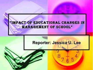 “ Impact of Educational Changes in Management of School” Reporter: Jessica U. Lee 