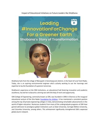 Impact of Educational Initiatives on Future Leaders like Shobhana
Shobhana hails from the village of Manapatti in Kancheepuram district, in the heart of rural Tamil Nadu.
Today, she is an aspiring environmental engineer who’s actively working to use her learnings and
expertise to lay the foundation of a greener tomorrow.
Shobhana’s experience at the SSN Institutions, an educational hub fostering innovation and academic
excellence, has led her to become a shining star with the help of merit and opportunity.
SSN College of Engineering, commonly known as SSN, was founded in 1996 in Chennai as the inaugural
educational venture of the Shiv Nadar Foundation for children. It has maintained a consistent position
among the top 10 private engineering colleges in India, demonstrating remarkable advancements in the
world of higher education. Numerous students from many of the undergraduate programs at SSN have
gained admission to prestigious global institutions such as Duke University, Carnegie Mellon University,
and Columbia University, among others. This achievement significantly strengthened SSN's expansive
global alumni network.
 