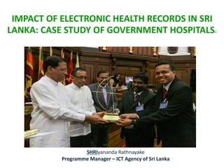 IMPACT OF ELECTRONIC HEALTH RECORDS IN SRI
LANKA: CASE STUDY OF GOVERNMENT HOSPITALS.
SHRIyananda Rathnayake
Programme Manager – ICT Agency of Sri Lanka
 