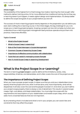 11/21/23, 11:29 AM Impact of eLearning Scope Creep: A Project Manager's Guide
https://w w w.kytew ayelearning.com/article/elearning-scope-creep-guide-for-project-managers 1/12
Fazilath Ahmed
Article Insight:
The availability of the highest form of technology has made e-learning the most sought-after
method to deliver training online. It's far more effective than traditional training. But as they say,
e-learning doesn’t just happen; it needs vigilant design and implementation. It's always better
to define the scope and goals of your project before you kick off.
The success of most e-learning projects heavily depends on the preparation you do before you
even start crafting the e-learning course. In the initial stages, the big challenge for you is to
scope your e-learning project properly. Scoping a project can be a bit complex, but when you
understand how e-learning project management best practices operate and put them into
practice, it becomes effortless.
Topics Covered:
What is the Project Scope in e-Learning?
The term e-learning project scope is used to define all the limitations, duties, roles,
responsibilities, timelines, and deliverables, and it often covers the cost of the project as well.
The Importance of Defining Project Scope:
When you have a proper project scope, it makes sure that you and your stakeholders know
exactly what the project aims are, when it will be done, and, most importantly, what will be
dispatched. It will also cover the cost and the people involved in it. And when you don’t define
your project scope properly, there is always a risk of derailment. This results in several scope
creeps, high-cost delays, and bleak stakeholders. You must align the scope with the
requirements and assumptions of your stakeholders and evade scope creep, which usually
adds more unwanted features that are not important.
By enumerating what is included and what is not in your project, you can avoid risks and
constraints that may affect the project.
What is the Project Scope?
1.
What is Scope Creep in eLearning?
2.
Role of the Project Manager in Scope Management
3.
Common Causes of eLearning Scope Creep
4.
Importance of effective communication with stakeholders
5.
Tools that can assist in managing scope changes
6.
How To Avoid Scope Creep In eLearning Development
7.
 