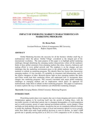 International Journal of Management Research and Development (IJMRD) ISSN 2248-938X
(Print), ISSN 2248-9398 (Online) Volume 3, Number 1, April-May (2013)
1
IMPACT OF EMERGING MARKET CHARACTERISTICS ON
MARKETING PROGRAMS
Dr. Reena Patel,
Assistant Professor, School of management, RK University,
Rajkot, Gujarat-India,
ABSTRACT
Global Marketing becomes the necessity for all the business whether small big or
multinational where the phrase ‘Global Village’ considered as the integral part of the
international vocabulary. The main purpose of this paper is to highlight global marketing
challenges through identifying the emerging market characteristics where all the marketers
thinks to have global consumers from emerging markets like china, America, Indonesia and
making efforts to wove global network and. The emphasis is on the changes and new
challenges that the marketing environment poses to the global marketer and how it force
marketer to rethink on marketing programs. We identify three key factors that characterize
emerging markets: (1) low incomes, (2) variability in consumers and infrastructure, and (3)
the relative cheapness of labor. Research throws light on how emerging markets like India
and China would lead their marketing efforts and understand how to incorporate these
changes into marketing programs. This research concluded with major global marketing
challenges in emerging markets and its implications which draws an approach for
multinationals, helps them to rethink on their marketing programs. This paper as exploratory
in nature explores the way in which marketers can rebuild their marketing strategies.
Keywords: Emerging Market, Global Consumer, Marketing Programs
INTRODUCTION
Flourishing market place ever requires due care to keep changing and insist to rethink.
Globalization appears to be resolving itself into the growth of trading blocs, with the
inevitable tensions of individual nations due to changing demographics of world population
and so world economy, power of super national government policies, social changes. China
and India are both dealing with economic slowdowns but are on completely different footings
to tackle the challenge. Beijing has a range of fiscal and monetary options to revive growth,
while New Delhi must make tough political decisions to stem its decline. As India’s GDP
growth rate is speedily moving down as in 2012 it is 5.8% comparative to 8% of china, (See
IJMRD
© PRJ
PUBLICATION
International Journal of Management Research and
Development (IJMRD)
ISSN 2248 – 938X (Print)
ISSN 2248 – 9398(Online), Volume 3, Number 2
April - May (2013), pp.01-07
© PRJ Publication, http://www.prjpublication.com/IJMRD.asp
 
