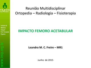 IMPACTO FEMORO ACETABULAR
Leandro M. C. Freire – MR1
Junho de 2015
Reunião Multidisciplinar
Ortopedia – Radiologia – Fisioterapia
 