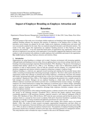 European Journal of Business and Management                                                            www.iiste.org
ISSN 2222-1905 (Paper) ISSN 2222-2839 (Online)
Vol 4, No.18, 2012



        Impact of Employer Branding on Employee Attraction and
                                                  Retention
                                             Evans Sokro
                                      Central University College
Department of Human Resource Management, Central Business School, P. O. Box 2305, Tema, Ghana, West Africa
                                    Email: evanssokro@gmail.com
   Abstract
   The prime purpose of this study was to investigate whether employers use branding in their organisations, and how
   employer branding influence the attraction and retention of employees in the banking sector in Ghana. The
   descriptive survey design was adopted for the study. Eighty-seven employees, including junior and senior staff
   were conveniently sampled for the study. Data was analyzed using both descriptive and inferential statistics. The
   results of the study suggest that organisations use employer branding processes in their business to attract
   employees and customers. It was also found that brand names of organisations may significantly influence the
   decision of employees to join and stay in the organisation. It was therefore suggested that employers need to create
   conducive work environment with conditions to enable employees feel comfortable and remain in the organisation.
   Key words Employer branding, Employee attraction and retention, Ghana

   1. Introduction
   Organizations are using branding as a strategic tool in today’s business environment with increasing regularity.
   Although brands and branding are not new ideas, firms are applying them to more diverse settings where the role of
   branding is becoming increasingly important (Wentz & Suchard, 1993). Branding is “the process of developing an
   intended brand identity” (Kotler & Lee, 2008, p. 215). Branding is often used to differentiate products and
   companies in order to build economic value for both the consumer and the company. It is concerned with the
   attraction, engagement and retention initiatives targeted at enhancing a company’s employer brand.
   Employer branding is a relatively new approach toward recruiting and retaining the best possible human talent
   within a recruiting environment that is becoming increasingly competitive. The term is often used to describe how
   organisations market their offerings to potential and existing employees, communicate with them and maintain
   their loyalty “promoting both within and outside the firm, a clear view of what makes a firm different and desirable
   as an employer” (Backaus & Tikoo, 2004, p. 120). Employer branding has the potential to be a valuable concept for
   both managers and scholars. Managers can use employer branding as a shade under which they can channel
   different employee recruitment and retention activities into a coordinated human resource strategy. Accordingly,
   employers can control brand power to engage their employees in emotional ways to achieve change, outstanding
   results or increase attraction and retention. According to Dell & Ainspan (2001), organizations have found that
   effective employer branding leads to competitive advantage helps employees internalize company values and
   assists in employee retention.
   Despite the growing popularity of the employer branding practice, academic research on the concept is limited to a
   few articles in the marketing literature. Priyadarshi (2011), observed that despite employer brand gaining
   considerable popularity in HR practitioner literature, empirical research is still relatively inadequate (Cable &
   Turban, 2001; Backhaus & Tikoo, 2004; & Davies, 2007) echo the same sentiments and feel that the advent of the
   employer brand as a concept has been recent in academic field and its theoretical foundation is gradually being
   developed even though it is being considered and applied by practitioners for some time now.
   Although the study of organisational attraction has revealed some insights, there remains much to be learned
   (Barber, 1998). One stream of extant research investigates organisational characteristics and their effects on
   attraction to the organisation. Structural attributes such as decentralised decision making and reward system (Bretz
   et al., 1989), are shown to influence perceptions of attractiveness. The popularity of employer branding among HR
   practitioners and the lack of academic research on the topic raises interesting questions for management scholars.
   This study therefore seeks to broaden the scope of research in this area in the Ghanaian context.

                                                         164
 