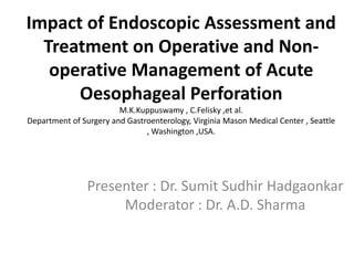 Impact of Endoscopic Assessment and
  Treatment on Operative and Non-
   operative Management of Acute
      Oesophageal Perforation
                        M.K.Kuppuswamy , C.Felisky ,et al.
Department of Surgery and Gastroenterology, Virginia Mason Medical Center , Seattle
                               , Washington ,USA.




                Presenter : Dr. Sumit Sudhir Hadgaonkar
                     Moderator : Dr. A.D. Sharma
 