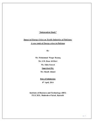 pg. 1
“Independent Study”
Impact of Energy Crises on Textile Industries of Pakistan:
A case study of Energy crises in Pakistan
By:
Mr. Mohammad Waqar Razzaq
Mr. S.M. Raza Ali Rizvi
Ms. Sidra Fareed
Supervised By:
Mr. Shoaib Ahmed
Date of Submission:
8th April, 2014
Institute of Business and Technology (IBT)
P.E.C.H.S, Shahrah-e-Faisal, Karachi
 
