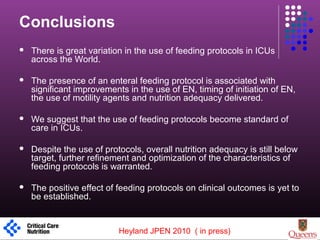 Conclusions
 There is great variation in the use of feeding protocols in ICUs
across the World.
 The presence of an enteral feeding protocol is associated with
significant improvements in the use of EN, timing of initiation of EN,
the use of motility agents and nutrition adequacy delivered.
 We suggest that the use of feeding protocols become standard of
care in ICUs.
 Despite the use of protocols, overall nutrition adequacy is still below
target, further refinement and optimization of the characteristics of
feeding protocols is warranted.
 The positive effect of feeding protocols on clinical outcomes is yet to
be established.
1
Heyland JPEN 2010 ( in press)
 