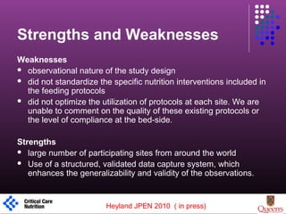 Strengths and Weaknesses
Weaknesses
 observational nature of the study design
 did not standardize the specific nutrition interventions included in
the feeding protocols
 did not optimize the utilization of protocols at each site. We are
unable to comment on the quality of these existing protocols or
the level of compliance at the bed-side.
Strengths
 large number of participating sites from around the world
 Use of a structured, validated data capture system, which
enhances the generalizability and validity of the observations.
1
Heyland JPEN 2010 ( in press)
 