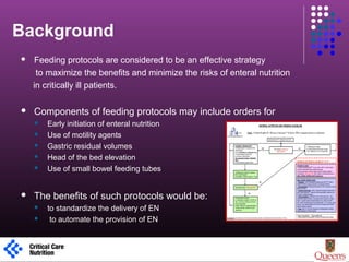 Background
 Feeding protocols are considered to be an effective strategy
to maximize the benefits and minimize the risks of enteral nutrition
in critically ill patients.
 Components of feeding protocols may include orders for
 Early initiation of enteral nutrition
 Use of motility agents
 Gastric residual volumes
 Head of the bed elevation
 Use of small bowel feeding tubes
 The benefits of such protocols would be:
 to standardize the delivery of EN
 to automate the provision of EN
1
 