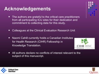 Acknowledgements
1
 The authors are grateful to the critical care practitioners
from all participating ICU sites for their dedication and
commitment to collecting data for this study.
 Colleagues at the Clinical Evaluation Research Unit
 Naomi Cahill currently holds a Canadian Institutes
for Health Research (CIHR) Fellowship in
Knowledge Translation.
 All authors declare no conflicts of interest relevant to the
subject of this manuscript.
 
