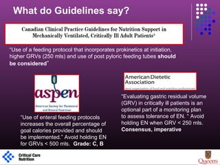 1
“Use of a feeding protocol that incorporates prokinetics at initiation,
higher GRVs (250 mls) and use of post pyloric feeding tubes should
be considered”
What do Guidelines say?
“Evaluating gastric residual volume
(GRV) in critically ill patients is an
optional part of a monitoring plan
to assess tolerance of EN. “ Avoid
holding EN when GRV < 250 mls.
Consensus, imperative
“Use of enteral feeding protocols
increases the overall percentage of
goal calories provided and should
be implemented.” Avoid holding EN
for GRVs < 500 mls. Grade: C, B
 