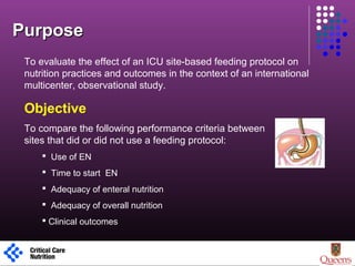 To evaluate the effect of an ICU site-based feeding protocol on
nutrition practices and outcomes in the context of an international
multicenter, observational study.
Objective
To compare the following performance criteria between
sites that did or did not use a feeding protocol:
 Use of EN
 Time to start EN
 Adequacy of enteral nutrition
 Adequacy of overall nutrition
 Clinical outcomes
PurposePurpose
1
 