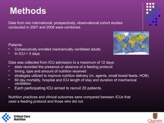Methods
Data from two international, prospectively, observational cohort studies
conducted in 2007 and 2008 were combined.
Patients:
 Consecutively enrolled mechanically ventilated adults
 In ICU > 3 days
Data was collected from ICU admission to a maximum of 12 days:
 sites recorded the presence or absence of a feeding protocol
 timing, type and amount of nutrition received
 strategies utilized to improve nutrition delivery (m. agents, small bowel feeds, HOB)
 60 day mortality, hospital and ICU length of stay and duration of mechanical
ventilation
 Each participating ICU aimed to recruit 20 patients.
Nutrition practices and clinical outcomes were compared between ICUs that
used a feeding protocol and those who did not.
1
 