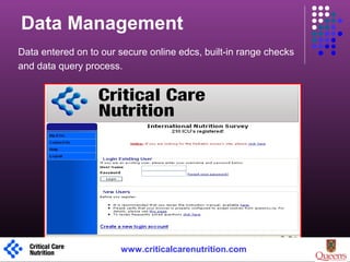 Data Management
Data entered on to our secure online edcs, built-in range checks
and data query process.
1 www.criticalcarenutrition.com
 