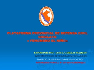 PLATAFORMA PROVINCIAL DE DEFENSA CIVIL
CHICLAYO
« FENOMENO EL NIÑO»
EXPOSITOR: INGº LUIS E. CABEZAS MAQUEN
AUTORIZADO POR R.J. Nº 237-2015-CENEPRED/J
INSPECTOR TECNICO DE SEGURIDAD EN EDIFICACIONES
POSGRADO EN SEGURIDAD UNIVERSIDAD CATOLICA
 