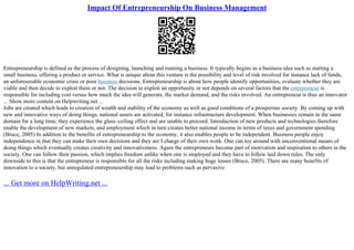 Impact Of Entrepreneurship On Business Management
Entrepreneurship is defined as the process of designing, launching and running a business. It typically begins as a business idea such as starting a
small business, offering a product or service. What is unique about this venture is the possibility and level of risk involved for instance lack of funds,
an unforeseeable economic crisis or poor business decisions. Entrepreneurship is about how people identify opportunities, evaluate whether they are
viable and then decide to exploit them or not. The decision to exploit an opportunity or not depends on several factors that the entrepreneur is
responsible for including cost versus how much the idea will generate, the market demand, and the risks involved. An entrepreneur is thus an innovator
... Show more content on Helpwriting.net ...
Jobs are created which leads to creation of wealth and stability of the economy as well as good conditions of a prosperous society. By coming up with
new and innovative ways of doing things, national assets are activated, for instance infrastructure development. When businesses remain in the same
domain for a long time, they experience the glass–ceiling effect and are unable to proceed. Introduction of new products and technologies therefore
enable the development of new markets, and employment which in turn creates better national income in terms of taxes and government spending
(Bruce, 2005) In addition to the benefits of entrepreneurship to the economy, it also enables people to be independent. Business people enjoy
independence in that they can make their own decisions and they are I charge of their own work. One can toy around with unconventional means of
doing things which eventually creates creativity and innovativeness. Again the entrepreneurs become part of motivation and inspiration to others in the
society. One can follow their passion, which implies freedom unlike when one is employed and they have to follow laid down rules. The only
downside to this is that the entrepreneur is responsible for all the risks including making huge losses (Bruce, 2005). There are many benefits of
innovation to a society, but unregulated entrepreneurship may lead to problems such as pervasive
... Get more on HelpWriting.net ...
 