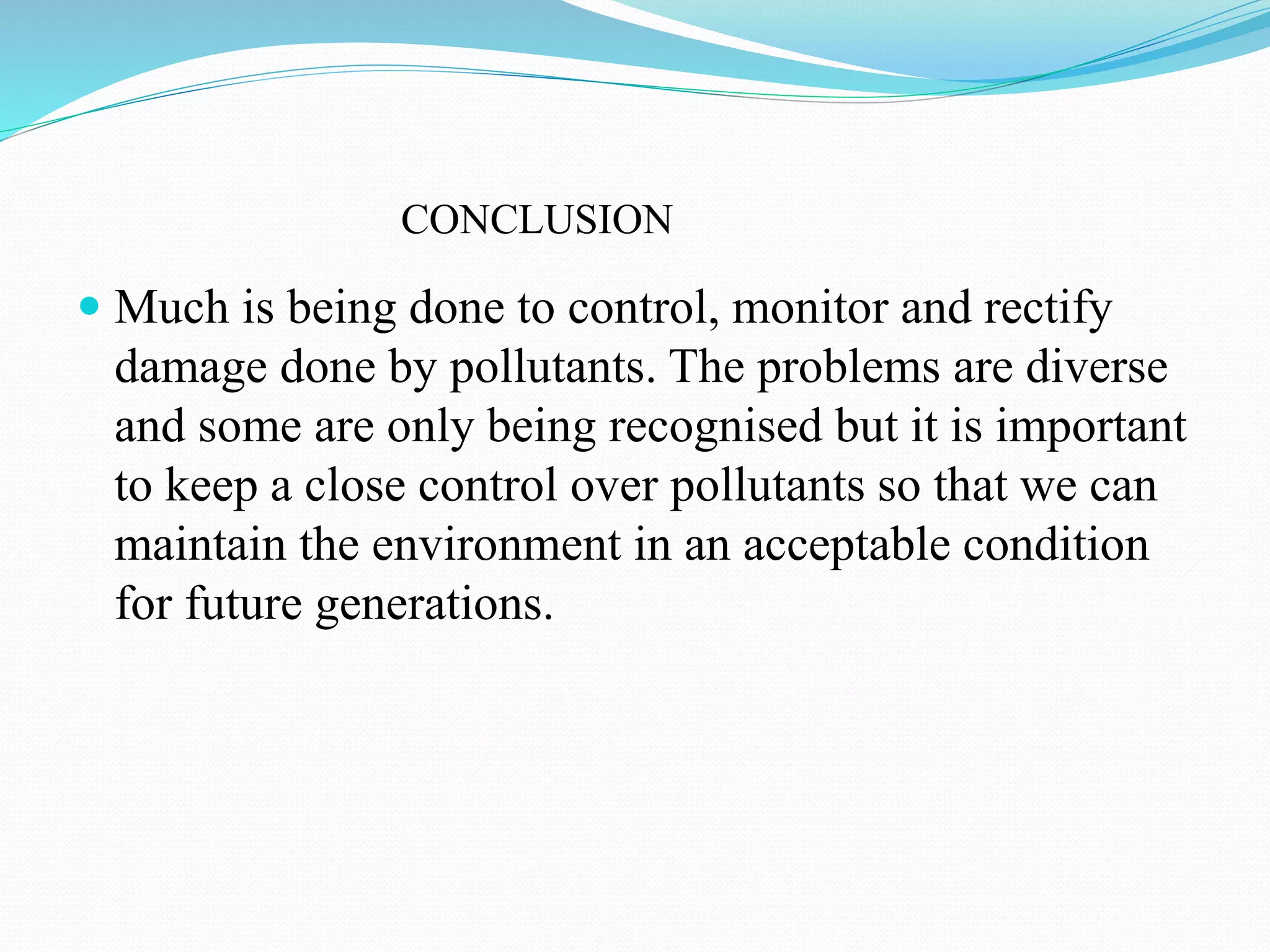 CONCLUSION
 Much is being done to control, monitor and rectify
damage done by pollutants. The problems are diverse
and some are only being recognised but it is important
to keep a close control over pollutants so that we can
maintain the environment in an acceptable condition
for future generations.
 