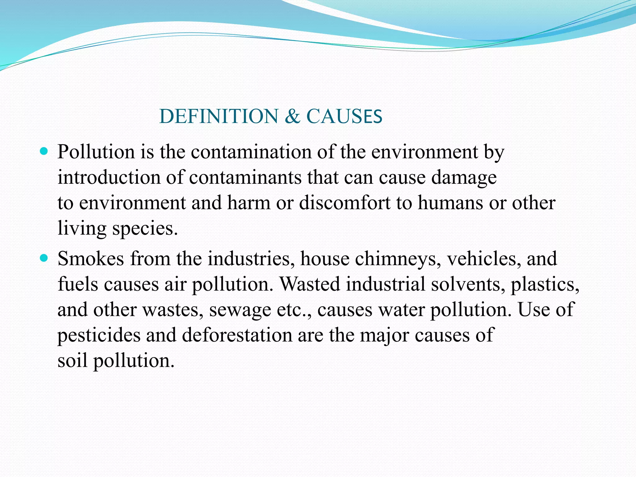 DEFINITION & CAUSES
 Pollution is the contamination of the environment by
introduction of contaminants that can cause damage
to environment and harm or discomfort to humans or other
living species.
 Smokes from the industries, house chimneys, vehicles, and
fuels causes air pollution. Wasted industrial solvents, plastics,
and other wastes, sewage etc., causes water pollution. Use of
pesticides and deforestation are the major causes of
soil pollution.
 