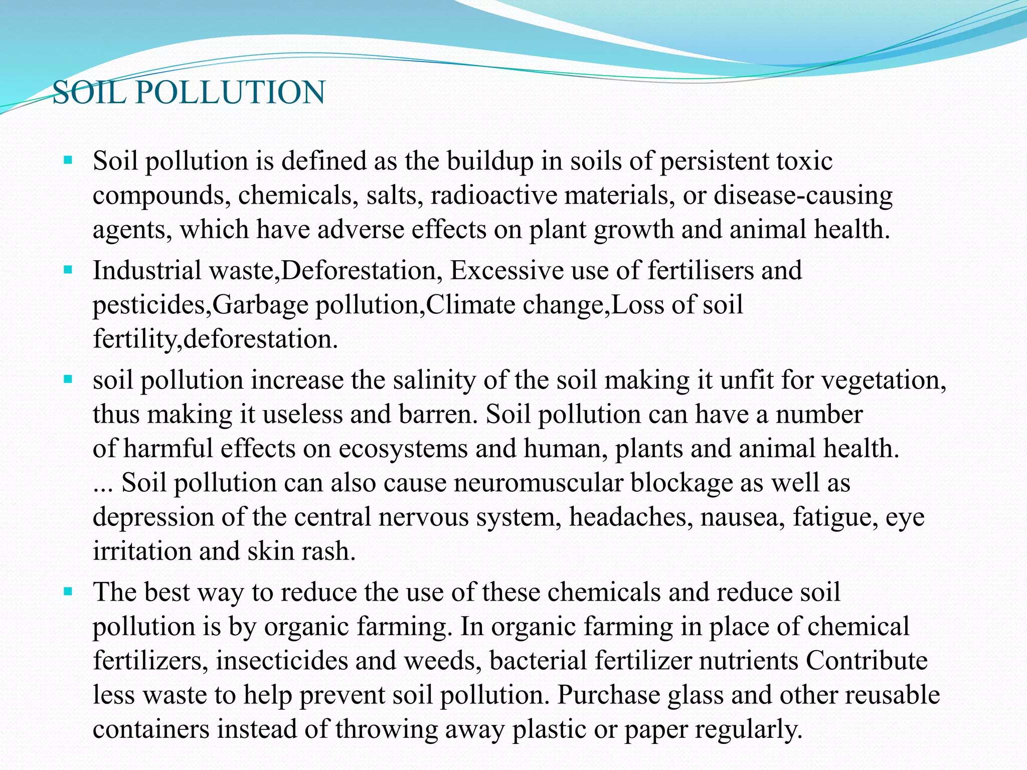 SOIL POLLUTION
 Soil pollution is defined as the buildup in soils of persistent toxic
compounds, chemicals, salts, radioactive materials, or disease-causing
agents, which have adverse effects on plant growth and animal health.
 Industrial waste,Deforestation, Excessive use of fertilisers and
pesticides,Garbage pollution,Climate change,Loss of soil
fertility,deforestation.
 soil pollution increase the salinity of the soil making it unfit for vegetation,
thus making it useless and barren. Soil pollution can have a number
of harmful effects on ecosystems and human, plants and animal health.
... Soil pollution can also cause neuromuscular blockage as well as
depression of the central nervous system, headaches, nausea, fatigue, eye
irritation and skin rash.
 The best way to reduce the use of these chemicals and reduce soil
pollution is by organic farming. In organic farming in place of chemical
fertilizers, insecticides and weeds, bacterial fertilizer nutrients Contribute
less waste to help prevent soil pollution. Purchase glass and other reusable
containers instead of throwing away plastic or paper regularly.
 