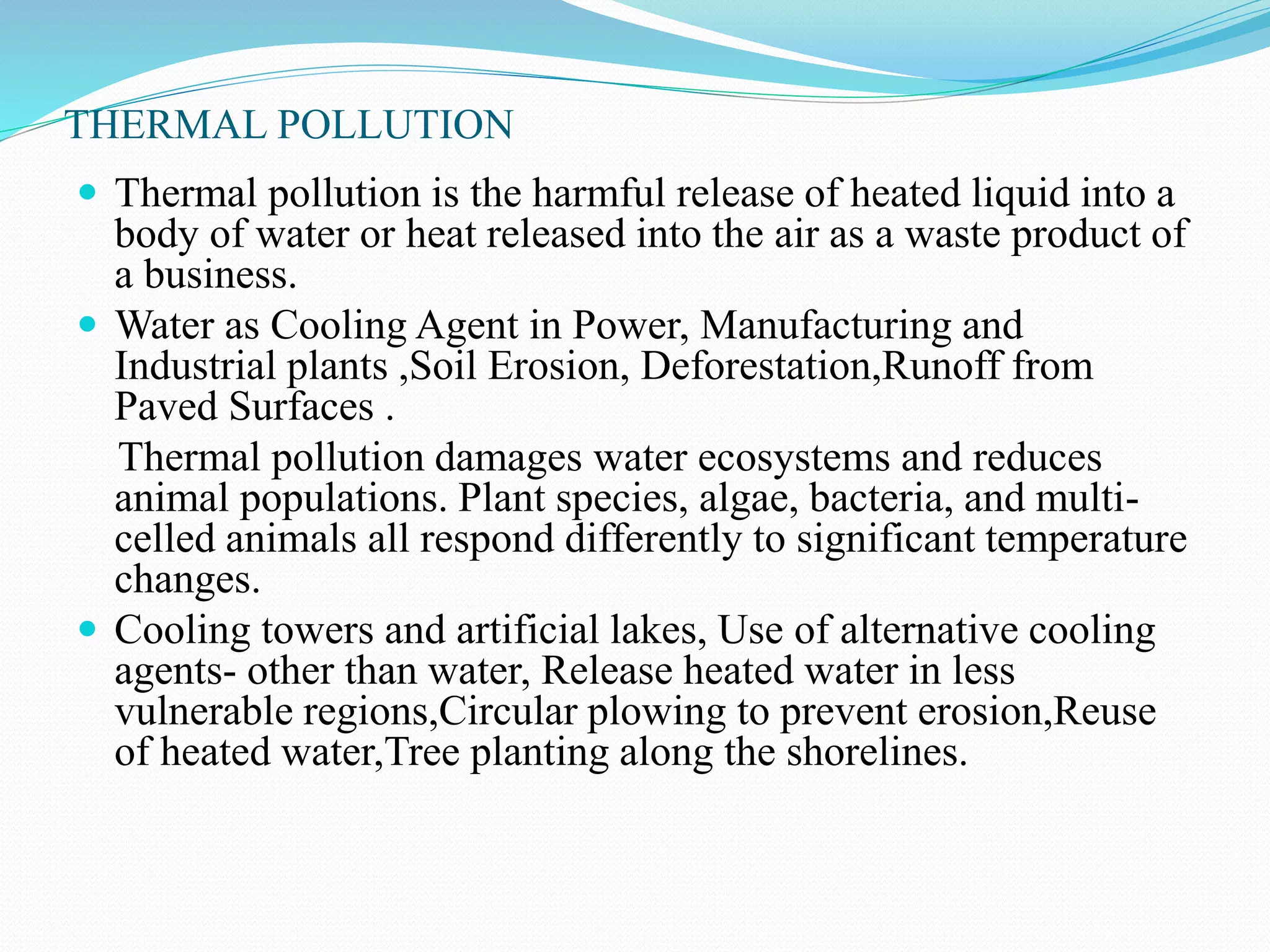 THERMAL POLLUTION
 Thermal pollution is the harmful release of heated liquid into a
body of water or heat released into the air as a waste product of
a business.
 Water as Cooling Agent in Power, Manufacturing and
Industrial plants ,Soil Erosion, Deforestation,Runoff from
Paved Surfaces .
Thermal pollution damages water ecosystems and reduces
animal populations. Plant species, algae, bacteria, and multi-
celled animals all respond differently to significant temperature
changes.
 Cooling towers and artificial lakes, Use of alternative cooling
agents- other than water, Release heated water in less
vulnerable regions,Circular plowing to prevent erosion,Reuse
of heated water,Tree planting along the shorelines.
 