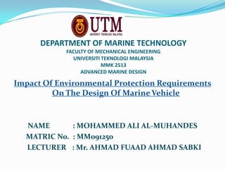 DEPARTMENT OF MARINE TECHNOLOGY
FACULTY OF MECHANICAL ENGINEERING
UNIVERSITI TEKNOLOGI MALAYSIA
MMK 2513
ADVANCED MARINE DESIGN
Impact Of Environmental Protection Requirements
On The Design Of Marine Vehicle
NAME : MOHAMMED ALI AL-MUHANDES
MATRIC No. : MM091250
LECTURER : Mr. AHMAD FUAAD AHMAD SABKI
 