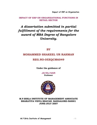 Impact of ERP on Organization


IMPACT OF ERP ON ORGANIZATIONAL FUNCTIONS IN
               RETAIL SECTOR


  A dissertation submitted in partial
fulfillment of the requirements for the
  award of MBA Degree of Bangalore
               University.


                             BY
   MOHAMMED SHAKEEL UR RAHMAN
              REG.NO-05XQCM6049


                  Under the guidance of

                       JAI RAJ NAIR
                          Professor




M.P.BIRLA INSTITUTE OF MANAGEMENT ASSOCIATE
 BHARATIYA VIDYA BHAVAN. BANGALORE-560001
                JUNE-JULY 2007




 M.P.Birla Institute of Management                          -1-
 