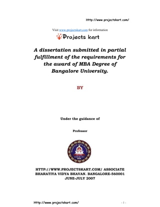 Http://www.projectskart.com/
Visit www.projectskart.com for information
A dissertation submitted in partial
fulfillment of the requirements for
the award of MBA Degree of
Bangalore University.
BY
Under the guidance of
Professor
HTTP://WWW.PROJECTSKART.COM/ ASSOCIATE
BHARATIYA VIDYA BHAVAN. BANGALORE-560001
JUNE-JULY 2007
Http://www.projectskart.com/ - 1 -
 
