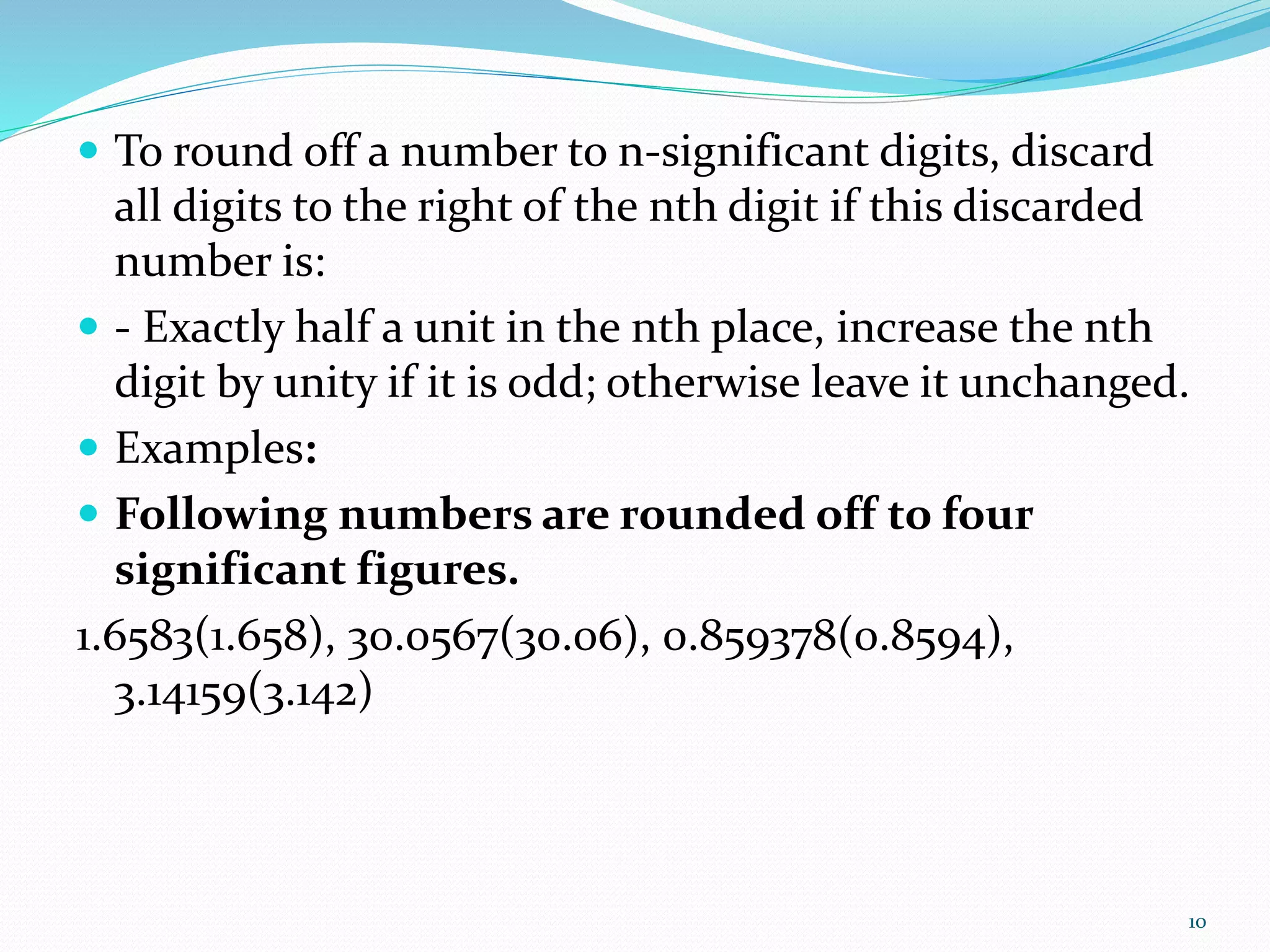  To round off a number to n-significant digits, discard
all digits to the right of the nth digit if this discarded
number is:
- Exactly half a unit in the nth place, increase the nth
digit by unity if it is odd; otherwise leave it unchanged.
Examples:
Following numbers are rounded off to four
significant figures.
1.6583(1.658), 30.0567(30.06), 0.859378(0.8594),
3.14159(3.142)
10
