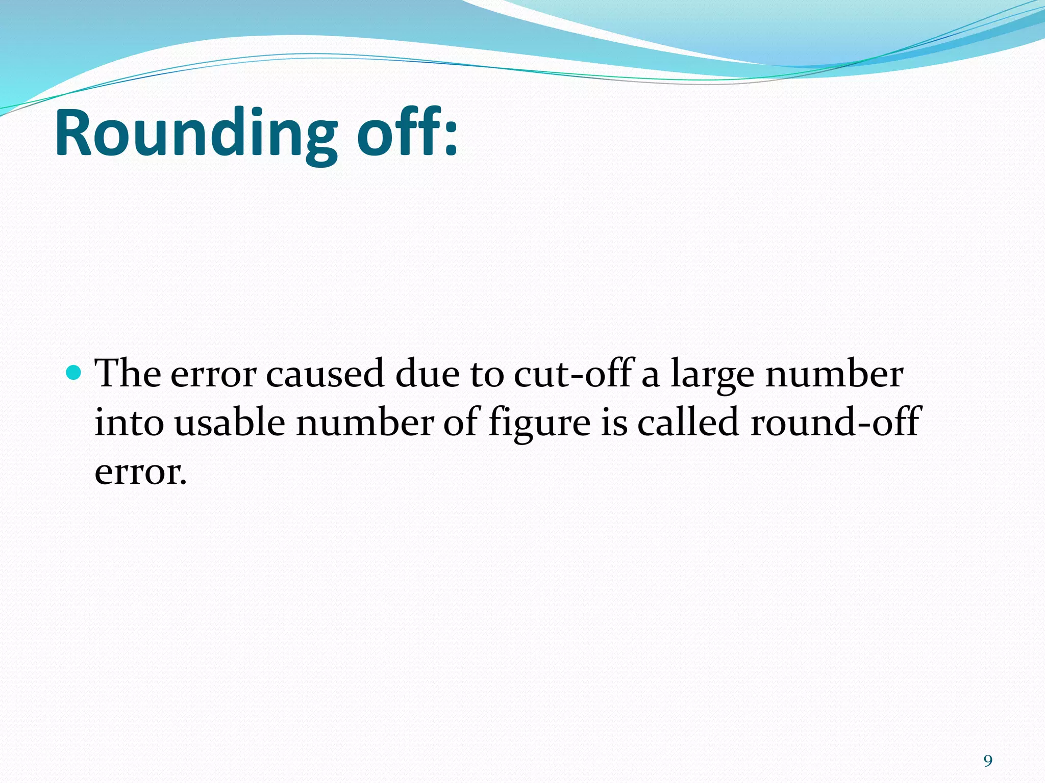 Rounding off:
The error caused due to cut-off a large number
into usable number of figure is called round-off
error.
9
