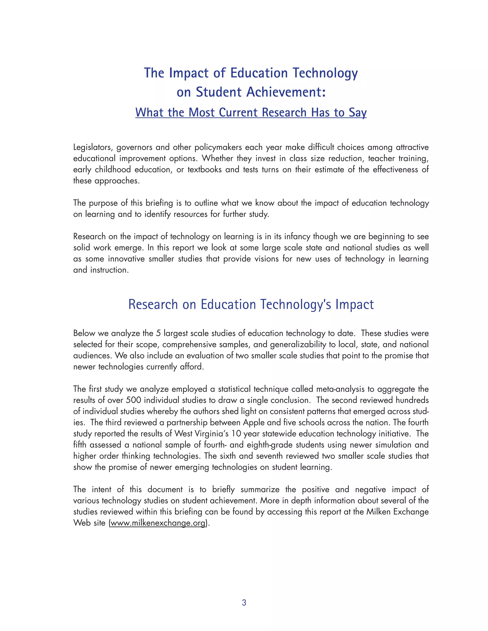 3
The Impact of Education Technology
on Student Achievement:
What the Most Current Research Has to Say
Legislators, governors and other policymakers each year make difficult choices among attractive
educational improvement options. Whether they invest in class size reduction, teacher training,
early childhood education, or textbooks and tests turns on their estimate of the effectiveness of
these approaches.
The purpose of this briefing is to outline what we know about the impact of education technology
on learning and to identify resources for further study.
Research on the impact of technology on learning is in its infancy though we are beginning to see
solid work emerge. In this report we look at some large scale state and national studies as well
as some innovative smaller studies that provide visions for new uses of technology in learning
and instruction.
Research on Education Technology’s Impact
Below we analyze the 5 largest scale studies of education technology to date. These studies were
selected for their scope, comprehensive samples, and generalizability to local, state, and national
audiences. We also include an evaluation of two smaller scale studies that point to the promise that
newer technologies currently afford.
The first study we analyze employed a statistical technique called meta-analysis to aggregate the
results of over 500 individual studies to draw a single conclusion. The second reviewed hundreds
of individual studies whereby the authors shed light on consistent patterns that emerged across stud-
ies. The third reviewed a partnership between Apple and five schools across the nation. The fourth
study reported the results of West Virginia’s 10 year statewide education technology initiative. The
fifth assessed a national sample of fourth- and eighth-grade students using newer simulation and
higher order thinking technologies. The sixth and seventh reviewed two smaller scale studies that
show the promise of newer emerging technologies on student learning.
The intent of this document is to briefly summarize the positive and negative impact of
various technology studies on student achievement. More in depth information about several of the
studies reviewed within this briefing can be found by accessing this report at the Milken Exchange
Web site (www.milkenexchange.org).
 