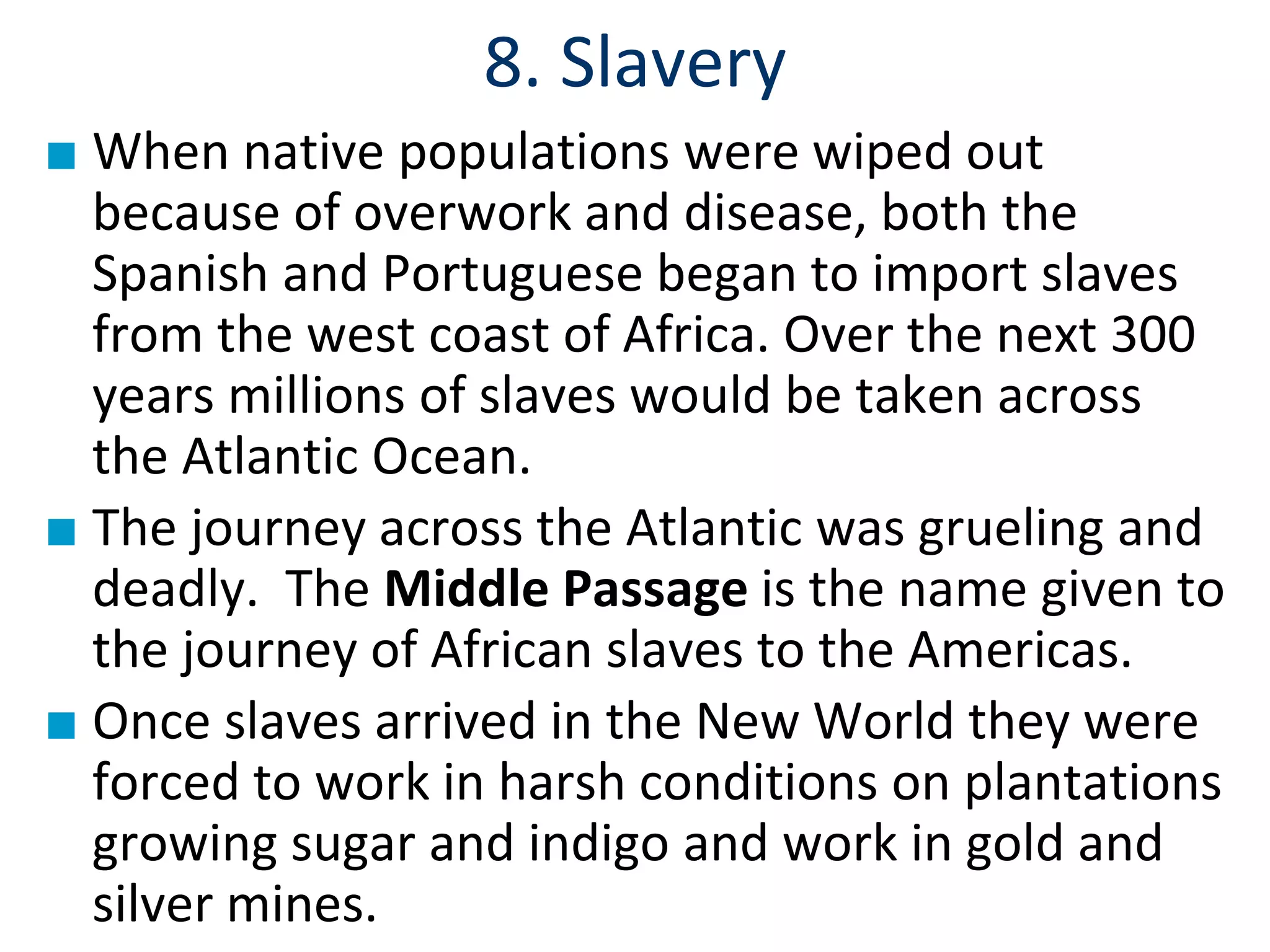 8. Slavery
■ When native populations were wiped out
because of overwork and disease, both the
Spanish and Portuguese began to import slaves
from the west coast of Africa. Over the next 300
years millions of slaves would be taken across
the Atlantic Ocean.
■ The journey across the Atlantic was grueling and
deadly. The Middle Passage is the name given to
the journey of African slaves to the Americas.
■ Once slaves arrived in the New World they were
forced to work in harsh conditions on plantations
growing sugar and indigo and work in gold and
silver mines.
 