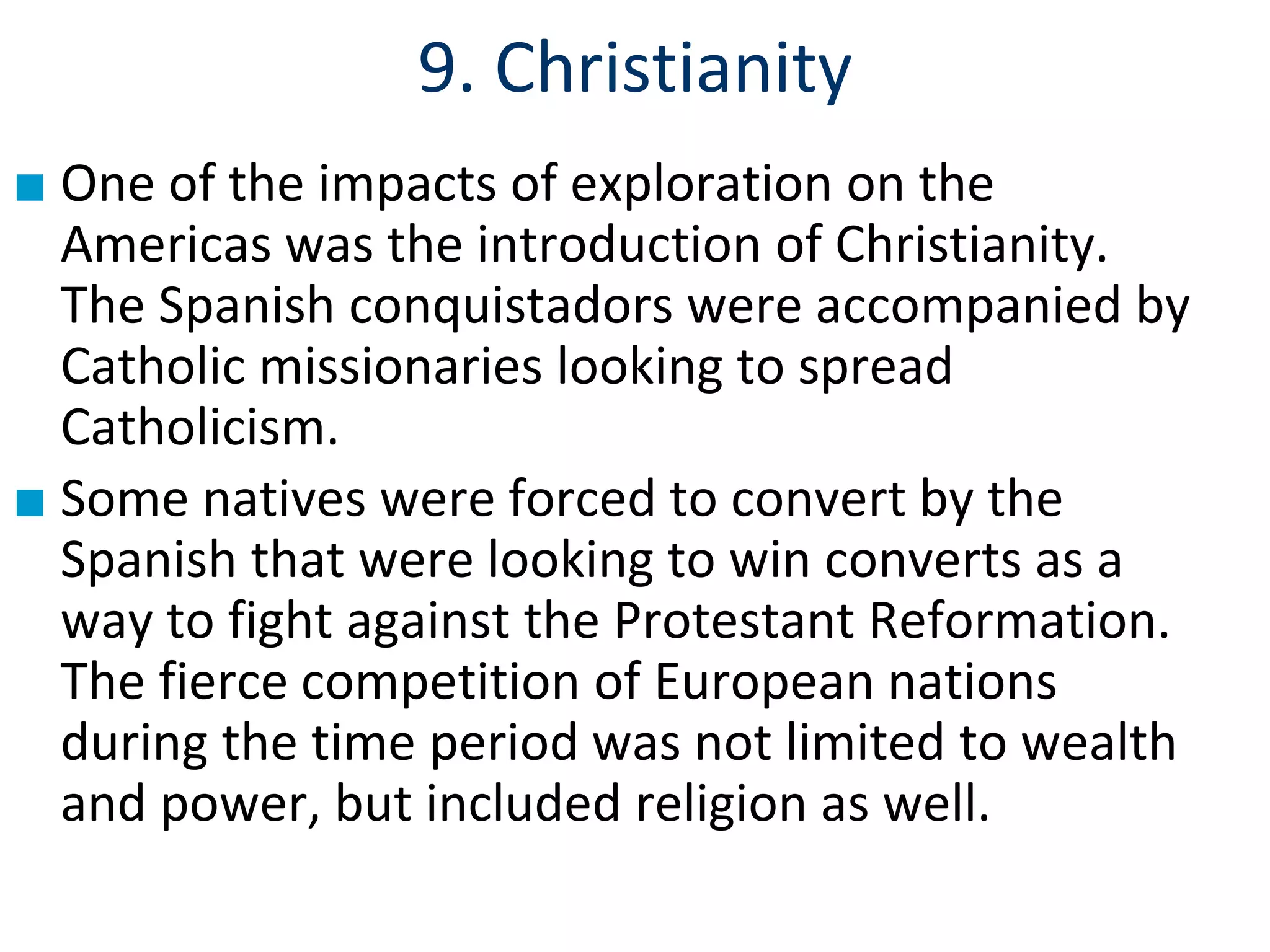 9. Christianity
■ One of the impacts of exploration on the
Americas was the introduction of Christianity.
The Spanish conquistadors were accompanied by
Catholic missionaries looking to spread
Catholicism.
■ Some natives were forced to convert by the
Spanish that were looking to win converts as a
way to fight against the Protestant Reformation.
The fierce competition of European nations
during the time period was not limited to wealth
and power, but included religion as well.
 