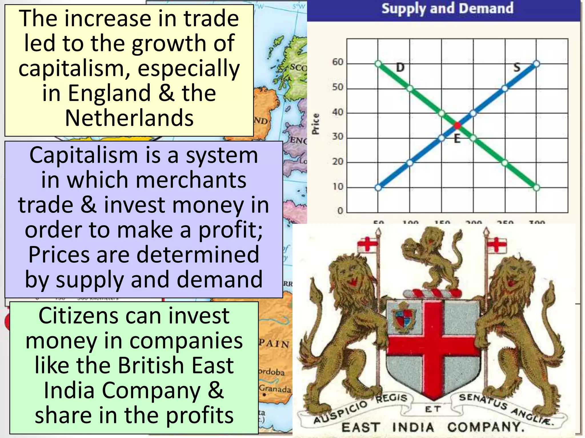 The increase in trade
led to the growth of
capitalism, especially
in England & the
Netherlands
Capitalism is a system
in which merchants
trade & invest money in
order to make a profit;
Prices are determined
by supply and demand
Citizens can invest
money in companies
like the British East
India Company &
share in the profits
 