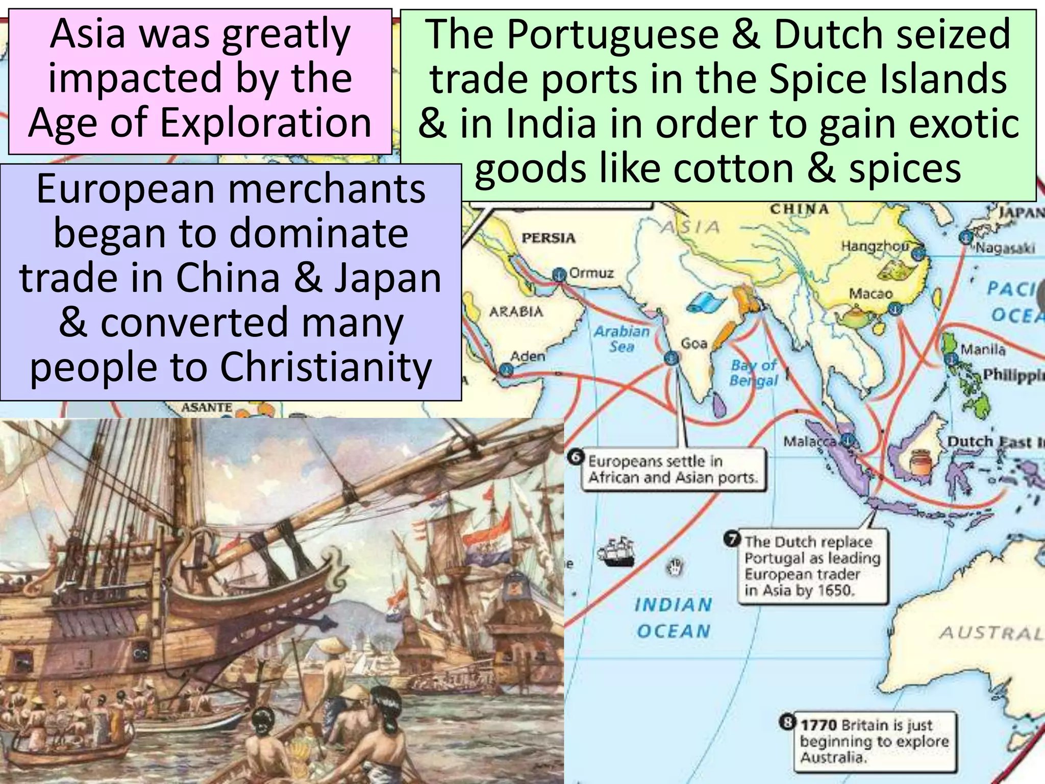 Asia was greatly
impacted by the
Age of Exploration
The Portuguese & Dutch seized
trade ports in the Spice Islands
& in India in order to gain exotic
goods like cotton & spices
European merchants
began to dominate
trade in China & Japan
& converted many
people to Christianity
 