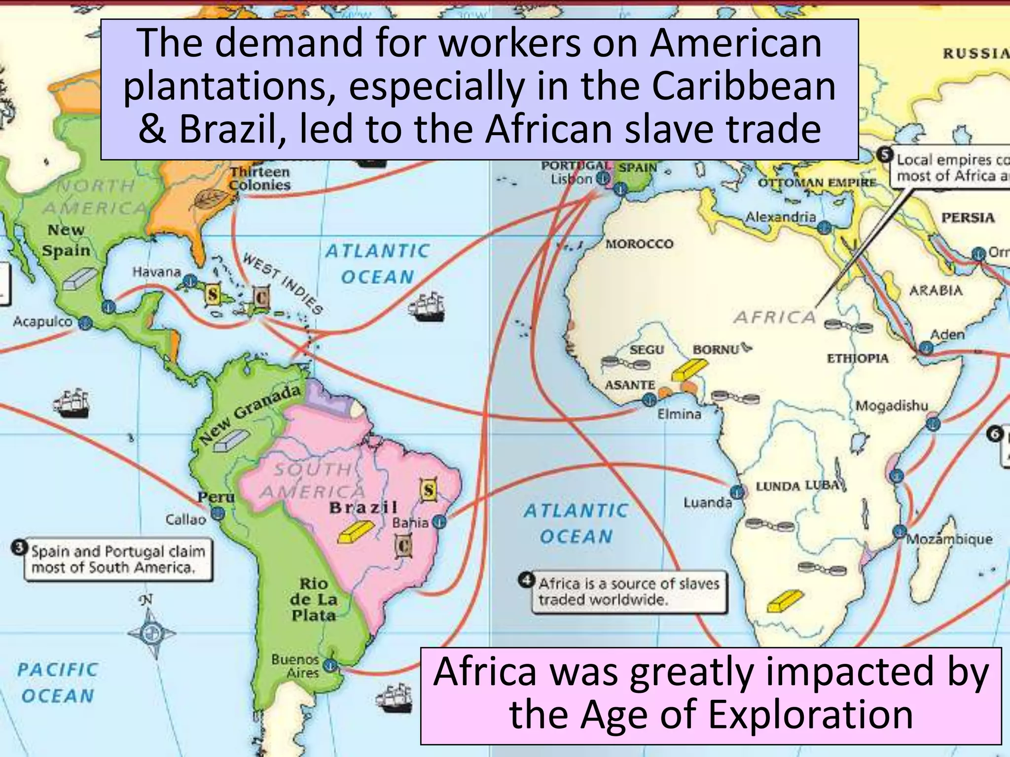 Africa was greatly impacted by
the Age of Exploration
The demand for workers on American
plantations, especially in the Caribbean
& Brazil, led to the African slave trade
 