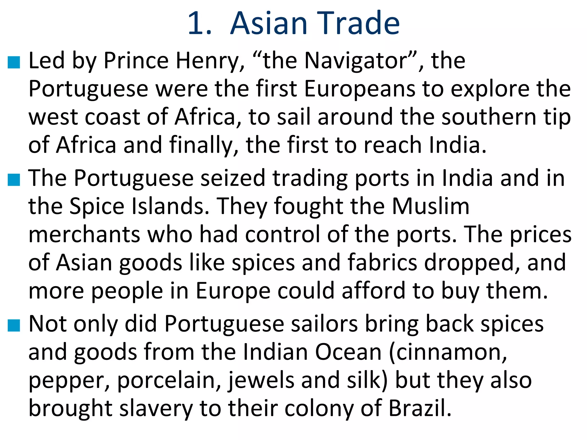 1. Asian Trade
■ Led by Prince Henry, “the Navigator”, the
Portuguese were the first Europeans to explore the
west coast of Africa, to sail around the southern tip
of Africa and finally, the first to reach India.
■ The Portuguese seized trading ports in India and in
the Spice Islands. They fought the Muslim
merchants who had control of the ports. The prices
of Asian goods like spices and fabrics dropped, and
more people in Europe could afford to buy them.
■ Not only did Portuguese sailors bring back spices
and goods from the Indian Ocean (cinnamon,
pepper, porcelain, jewels and silk) but they also
brought slavery to their colony of Brazil.
 