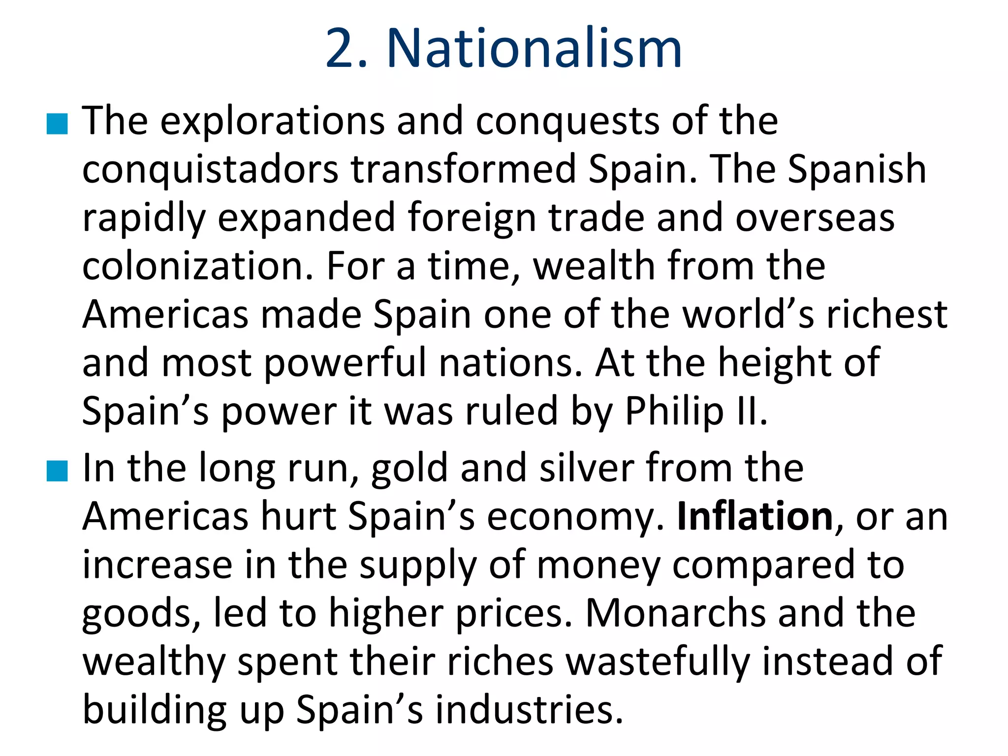 2. Nationalism
■ The explorations and conquests of the
conquistadors transformed Spain. The Spanish
rapidly expanded foreign trade and overseas
colonization. For a time, wealth from the
Americas made Spain one of the world’s richest
and most powerful nations. At the height of
Spain’s power it was ruled by Philip II.
■ In the long run, gold and silver from the
Americas hurt Spain’s economy. Inflation, or an
increase in the supply of money compared to
goods, led to higher prices. Monarchs and the
wealthy spent their riches wastefully instead of
building up Spain’s industries.
 