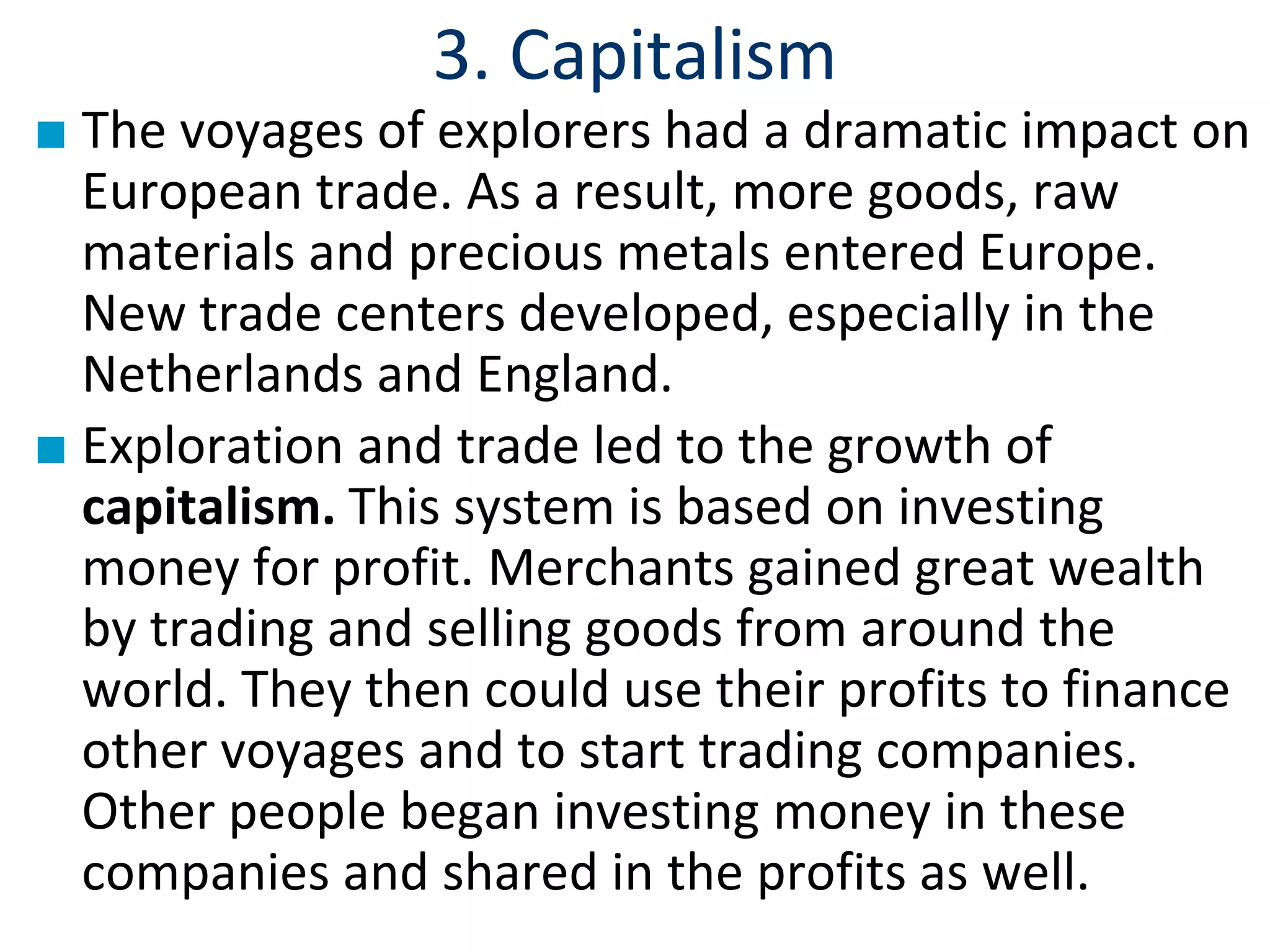 3. Capitalism
■ The voyages of explorers had a dramatic impact on
European trade. As a result, more goods, raw
materials and precious metals entered Europe.
New trade centers developed, especially in the
Netherlands and England.
■ Exploration and trade led to the growth of
capitalism. This system is based on investing
money for profit. Merchants gained great wealth
by trading and selling goods from around the
world. They then could use their profits to finance
other voyages and to start trading companies.
Other people began investing money in these
companies and shared in the profits as well.
 