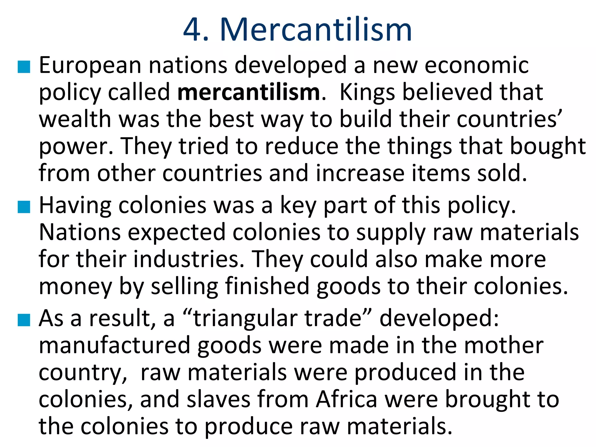 4. Mercantilism
■ European nations developed a new economic
policy called mercantilism. Kings believed that
wealth was the best way to build their countries’
power. They tried to reduce the things that bought
from other countries and increase items sold.
■ Having colonies was a key part of this policy.
Nations expected colonies to supply raw materials
for their industries. They could also make more
money by selling finished goods to their colonies.
■ As a result, a “triangular trade” developed:
manufactured goods were made in the mother
country, raw materials were produced in the
colonies, and slaves from Africa were brought to
the colonies to produce raw materials.
 